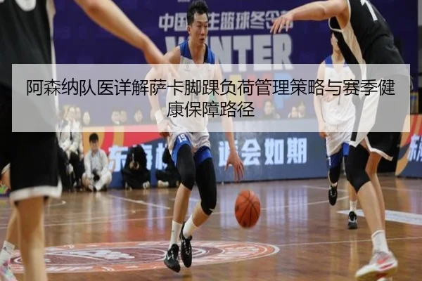 阿森纳队医详解萨卡脚踝负荷管理策略与赛季健康保障路径