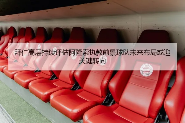 拜仁高层持续评估阿隆索执教前景球队未来布局或迎关键转向