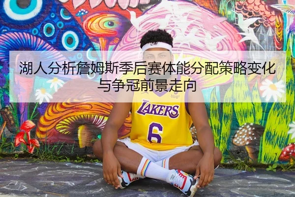 湖人分析詹姆斯季后赛体能分配策略变化与争冠前景走向